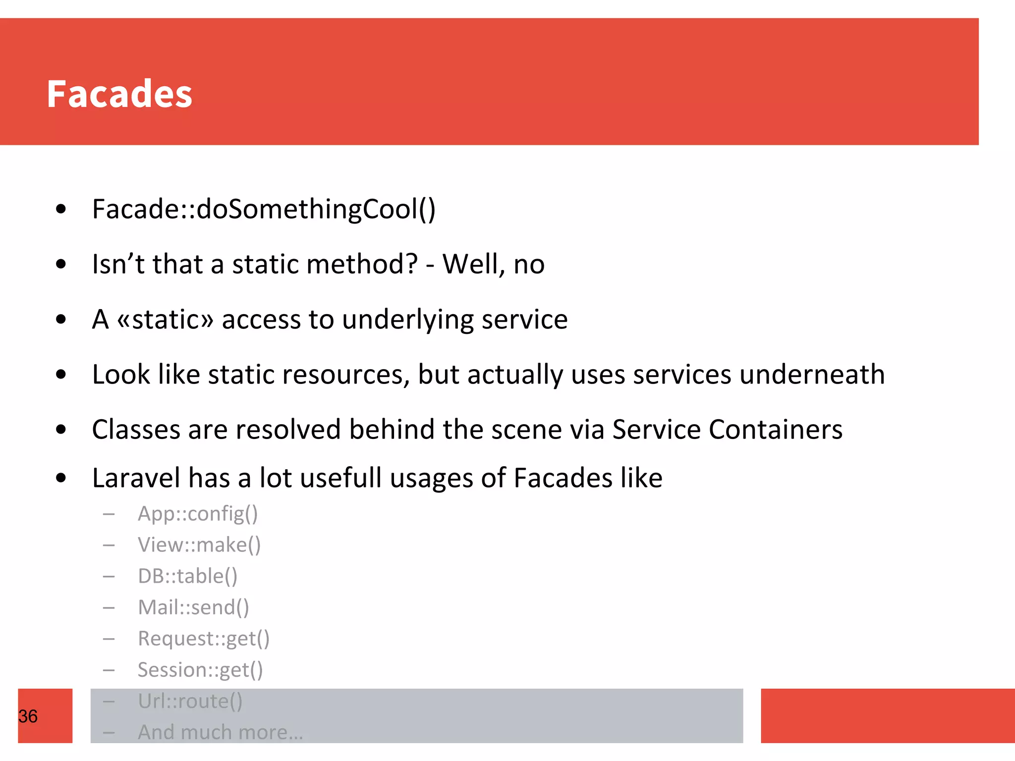 Facades • Facade::doSomethingCool() • Isn’t that a static method? - Well, no • A «static» access to underlying service • Look like static resources, but actually uses services underneath • Classes are resolved behind the scene via Service Containers • Laravel has a lot usefull usages of Facades like – App::config() – View::make() – DB::table() – Mail::send() – Request::get() – Session::get() – Url::route() – And much more… 36 