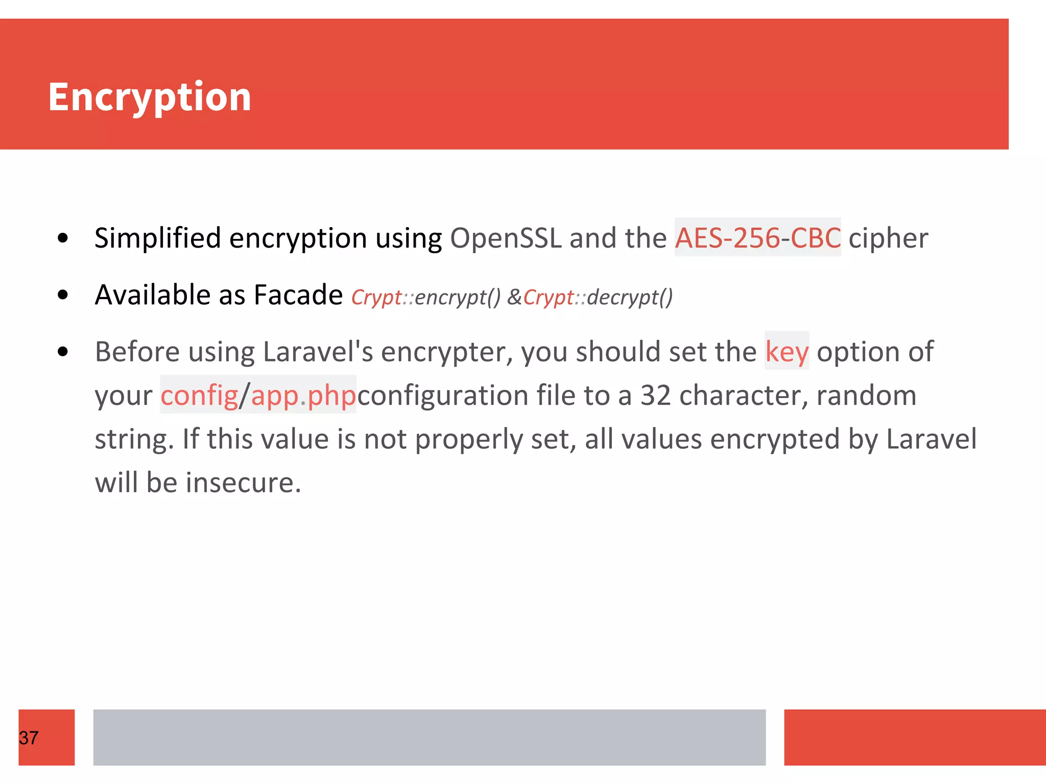 Encryption • Simplified encryption using OpenSSL and the AES-256-CBC cipher • Available as Facade Crypt::encrypt() &Crypt::decrypt() • Before using Laravel's encrypter, you should set the key option of your config/app.phpconfiguration file to a 32 character, random string. If this value is not properly set, all values encrypted by Laravel will be insecure. 37 