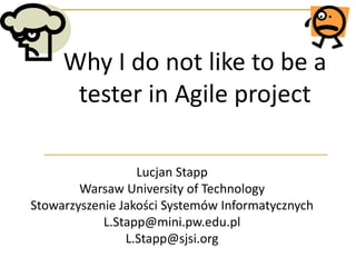 Why I do not like to be a
tester in Agile project
Lucjan Stapp
Warsaw University of Technology
Stowarzyszenie Jakości Systemów Informatycznych
L.Stapp@mini.pw.edu.pl
L.Stapp@sjsi.org

 