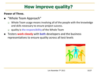 How improve quality?
Power of Three.


“Whole Team Approach”






Whole Team usage means involving all of the people with the knowledge
and skills necessary to ensure project success.
quality is the responsibility of the Whole Team

Testers work closely with both developers and the business
representatives to ensure quality across all test levels

Lviv November 7th 2013

10/37

 