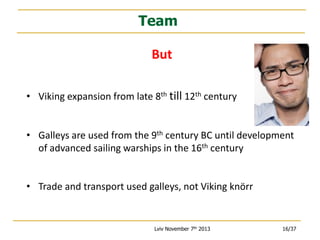 Team
But
• Viking expansion from late 8th till 12th century
• Galleys are used from the 9th century BC until development
of advanced sailing warships in the 16th century
• Trade and transport used galleys, not Viking knörr

Lviv November 7th 2013

16/37

 