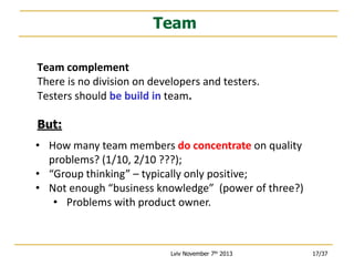 Team
Team complement
There is no division on developers and testers.
Testers should be build in team.
But:
• How many team members do concentrate on quality
problems? (1/10, 2/10 ???);
• “Group thinking” – typically only positive;
• Not enough “business knowledge” (power of three?)
• Problems with product owner.

Lviv November 7th 2013

17/37

 