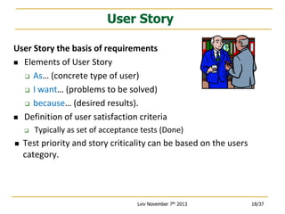 User Story
User Story the basis of requirements
 Elements of User Story
 As… (concrete type of user)
 I want… (problems to be solved)
 because… (desired results).
 Definition of user satisfaction criteria




Typically as set of acceptance tests (Done)

Test priority and story criticality can be based on the users
category.

Lviv November 7th 2013

18/37

 