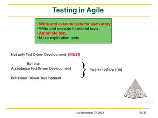 Testing in Agile
•
•
•
•

Write and execute tests for each story,
Write and execute functional tests,
Automate test,
Make exploration tests.

Not only Test Driven Development (MUST)
But also
Acceptance Test Driven Development

Inverse test pyramid

Behaviour Driven Development

Lviv November 7th 2013

24/37

 