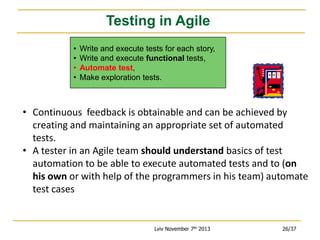 Testing in Agile
•
•
•
•

Write and execute tests for each story,
Write and execute functional tests,
Automate test,
Make exploration tests.

• Continuous feedback is obtainable and can be achieved by
creating and maintaining an appropriate set of automated
tests.
• A tester in an Agile team should understand basics of test
automation to be able to execute automated tests and to (on
his own or with help of the programmers in his team) automate
test cases

Lviv November 7th 2013

26/37

 