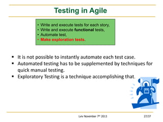 Testing in Agile
•
•
•
•

Write and execute tests for each story,
Write and execute functional tests,
Automate test,
Make exploration tests.

 It is not possible to instantly automate each test case.
 Automated testing has to be supplemented by techniques for
quick manual testing.
 Exploratory Testing is a technique accomplishing that.

Lviv November 7th 2013

27/37

 