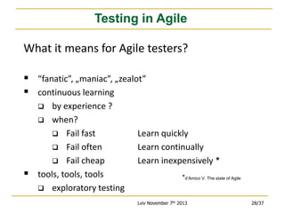 Testing in Agile
What it means for Agile testers?
 “fanatic”, „maniac”, „zealot”
 continuous learning
by experience ?
 when?
 Fail fast
 Fail often
 Fail cheap
tools, tools, tools
 exploratory testing




Learn quickly
Learn continually
Learn inexpensively *
*d’Amico V. The state of Agile

Lviv November 7th 2013

28/37

 