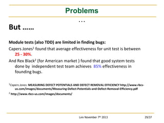 But ……

Problems
…

Module tests (also TDD) are limited in finding bugs:
Capers Jones1 found that average effectiveness for unit test is between
25 - 30%.
And Rex Black2 (for American market ) found that good system tests
done by independent test team achieves 85% effectiveness in
founding bugs.
1Capers Jones: MEASURING DEFECT POTENTIALS AND DEFECT REMOVAL EFFICIENCY http://www.rbcs-

us.com/images/documents/Measuring-Defect-Potentials-and-Defect-Removal-Efficiency.pdf
2

http://www.rbcs-us.com/images/documents/

Lviv November 7th 2013

29/37

 