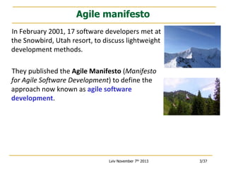Agile manifesto
In February 2001, 17 software developers met at
the Snowbird, Utah resort, to discuss lightweight
development methods.
They published the Agile Manifesto (Manifesto
for Agile Software Development) to define the
approach now known as agile software
development.

Lviv November 7th 2013

3/37

 