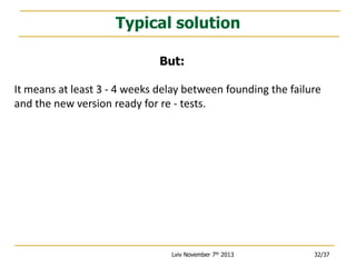 Typical solution
But:
It means at least 3 - 4 weeks delay between founding the failure
and the new version ready for re - tests.

Lviv November 7th 2013

32/37

 