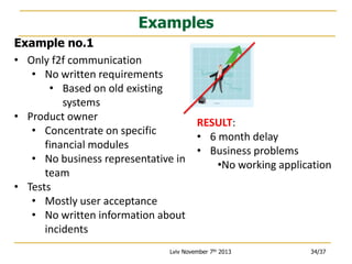 Examples
Example no.1
• Only f2f communication
• No written requirements
• Based on old existing
systems
• Product owner
RESULT:
• Concentrate on specific
• 6 month delay
financial modules
• Business problems
• No business representative in
•No working application
team
• Tests
• Mostly user acceptance
• No written information about
incidents
Lviv November 7th 2013

34/37

 