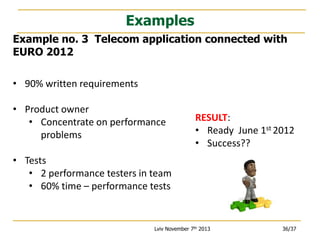 Examples
Example no. 3 Telecom application connected with
EURO 2012
• 90% written requirements
• Product owner
• Concentrate on performance
problems

RESULT:
• Ready June 1st 2012
• Success??

• Tests
• 2 performance testers in team
• 60% time – performance tests

Lviv November 7th 2013

36/37

 