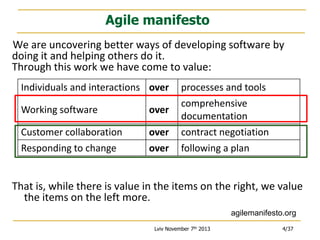 Agile manifesto
We are uncovering better ways of developing software by
doing it and helping others do it.
Through this work we have come to value:
Individuals and interactions over
Working software

over

Customer collaboration
Responding to change

over
over

processes and tools
comprehensive
documentation
contract negotiation
following a plan

That is, while there is value in the items on the right, we value
the items on the left more.
agilemanifesto.org
Lviv November 7th 2013

4/37

 