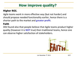 How improve quality?
Higher ROI.

Agile teams work in more effective way (but not harder) and
should propose needed functionality earlier, hence there is a
shorter path to the market and greater profit.
Faith

DDJ found also that people believe that Agile teams product higher
quality (however it is NOT true) then traditional teams, hence one
can observe higher satisfaction of stakeholders.

Lviv November 7th 2013

9/37

 