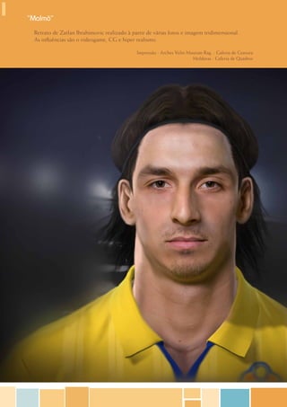 “Malmö”
 Retrato de Zatlan Ibrahimovic realizado à partir de várias fotos e imagem tridimensional.
 As influências são o videogame, CG e hiper realismo.

                                             Impressão - Arches Velin Museum Rag. - Galeria de Gravura
                                                                        Molduras - Galeria de Quadros
 