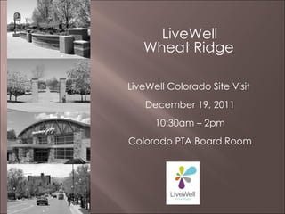   LiveWell  Wheat Ridge   LiveWell Colorado Site Visit  December 19, 2011 10:30am – 2pm Colorado PTA Board Room 
