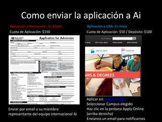 Como enviar la aplicación a Ai
Aplicación a Vancouver: En papel Aplicación a USA: En línea
Cuota de Aplicación: $150 Cuota de Aplicación: $50 / Depósito: $100
Aplicar en: www.aii.edu
Seleccionar Campus elegido
Haz clic en la pestana Apply Online
(arriba derecha)
Envíanos un email para notificarnos
Enviar por email a su miembro
representante del equipo internacional Ai
 