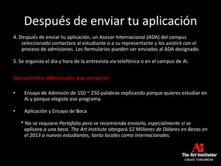 Después de enviar tu aplicación
4. Después de enviar tu aplicación, un Asesor Internacional (ADA) del campus
seleccionado contactara al estudiante o a su representante y los asistirá con el
proceso de admisiones. Los formularios pueden ser enviados al ADA designado.
5. Se organiza el día y hora de la entrevista vía telefónica o en el campus de Ai.
Documentos Adicionales que preparar:
• Ensayo de Admisión de 150 ~ 250 palabras explicando porque quieres estudiar en
Ai y porque elegiste ese programa
• Aplicación y Ensayo de Beca
* No se requiere Portafolio pero se recomienda enviarlo, especialmente si se
aplicara a una beca. The Art Institute otorgará 52 Millones de Dólares en Becas en
el 2013 a nuevos estudiantes, tanto locales como internacionales.
 