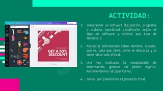 1. Seleccionar un software (Aplicación, programa
o sistema operativo), clasificarlo según el
tipo de software y colocar que tipo de
licencia e.
2. Recopilar información sobre: Nombre, creador,
que es, para que sirve, como se descarga y si
tiene sitio web oficial.
3. Una vez realizada la recopilación de
información, generar un poster digital.
Recomendamos utilizar Canva.
4. Enviar por plataforma el producto final.
ACTIVIDAD:
 