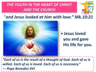 THE YOUTH IN THE HEART OF CHRIST
AND THE CHURCH
“and Jesus looked at him with love.” Mk.10:21
Jesus loved
you and gave
His life for you.
“Each of us is the result of a thought of God. Each of us is
willed. Each of us is loved. Each of us is necessary.”
― Pope Benedict XVI
 