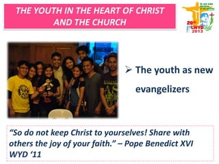  The youth as new
evangelizers
“So do not keep Christ to yourselves! Share with
others the joy of your faith.” – Pope Benedict XVI
WYD ‘11
THE YOUTH IN THE HEART OF CHRIST
AND THE CHURCH
 