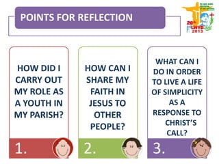 POINTS FOR REFLECTION
1. 2. 3.
HOW DID I
CARRY OUT
MY ROLE AS
A YOUTH IN
MY PARISH?
HOW CAN I
SHARE MY
FAITH IN
JESUS TO
OTHER
PEOPLE?
WHAT CAN I
DO IN ORDER
TO LIVE A LIFE
OF SIMPLICITY
AS A
RESPONSE TO
CHRIST’S
CALL?
 