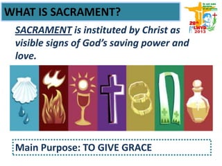 WHAT IS SACRAMENT?
SACRAMENT is instituted by Christ as
visible signs of God’s saving power and
love.
Main Purpose: TO GIVE GRACE
 