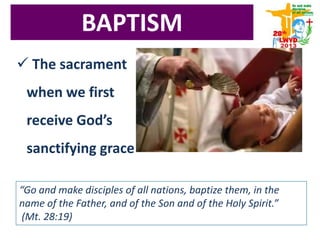 BAPTISM
 The sacrament
when we first
receive God’s
sanctifying grace
“Go and make disciples of all nations, baptize them, in the
name of the Father, and of the Son and of the Holy Spirit.”
(Mt. 28:19)
 