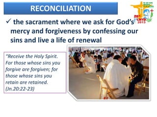 RECONCILIATION
 the sacrament where we ask for God’s
mercy and forgiveness by confessing our
sins and live a life of renewal
“Receive the Holy Spirit.
For those whose sins you
forgive are forgiven; for
those whose sins you
retain are retained.
(Jn.20:22-23)
 