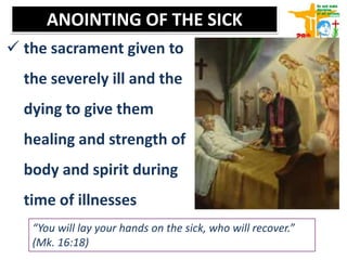 ANOINTING OF THE SICK
 the sacrament given to
the severely ill and the
dying to give them
healing and strength of
body and spirit during
time of illnesses
“You will lay your hands on the sick, who will recover.”
(Mk. 16:18)
 