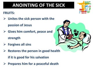 FRUITS:
 Unites the sick person with the
passion of Jesus
 Gives him comfort, peace and
strength
 Forgives all sins
 Restores the person in good health
if it is good for his salvation
 Prepares him for a peaceful death
ANOINTING OF THE SICK
 