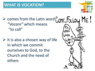WHAT IS VOCATION?
 comes from the Latin word
“Vocare” which means
“to call”
 it is also a chosen way of life
in which we commit
ourselves to God, to the
Church and the need of
others
 