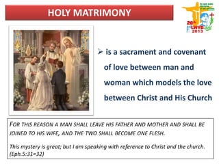 HOLY MATRIMONY
 is a sacrament and covenant
of love between man and
woman which models the love
between Christ and His Church
FOR THIS REASON A MAN SHALL LEAVE HIS FATHER AND MOTHER AND SHALL BE
JOINED TO HIS WIFE, AND THE TWO SHALL BECOME ONE FLESH.
This mystery is great; but I am speaking with reference to Christ and the church.
(Eph.5:31=32)
 