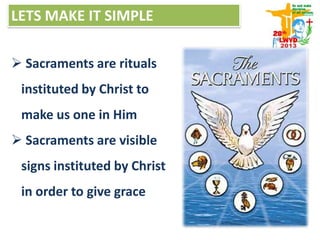 LETS MAKE IT SIMPLE
 Sacraments are rituals
instituted by Christ to
make us one in Him
 Sacraments are visible
signs instituted by Christ
in order to give grace
 