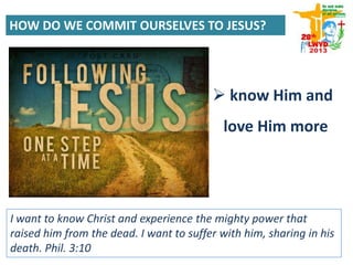 HOW DO WE COMMIT OURSELVES TO JESUS?
 know Him and
love Him more
I want to know Christ and experience the mighty power that
raised him from the dead. I want to suffer with him, sharing in his
death. Phil. 3:10
 