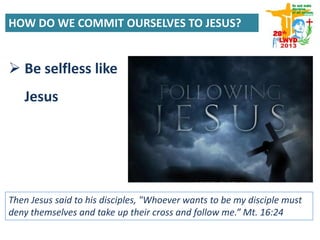 Then Jesus said to his disciples, "Whoever wants to be my disciple must
deny themselves and take up their cross and follow me.” Mt. 16:24
 Be selfless like
Jesus
HOW DO WE COMMIT OURSELVES TO JESUS?
 