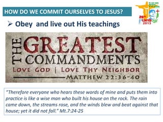  Obey and live out His teachings
“Therefore everyone who hears these words of mine and puts them into
practice is like a wise man who built his house on the rock. The rain
came down, the streams rose, and the winds blew and beat against that
house; yet it did not fall.” Mt.7:24-25
HOW DO WE COMMIT OURSELVES TO JESUS?
 
