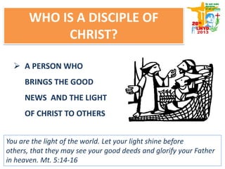 WHO IS A DISCIPLE OF
CHRIST?
 A PERSON WHO
BRINGS THE GOOD
NEWS AND THE LIGHT
OF CHRIST TO OTHERS
You are the light of the world. Let your light shine before
others, that they may see your good deeds and glorify your Father
in heaven. Mt. 5:14-16
 