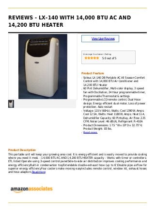 REVIEWS - LX-140 WITH 14,000 BTU AC AND
14,200 BTU HEATER
ViewUserReviews
Average Customer Rating
5.0 out of 5
Product Feature
Soleus LX-140 DB Portable AC All Season Comfortq
Control with 14,000 BTU Air Conditioner and
14,200 BTU Heater
60 Pint Dehumidifier, Multi-color display, 3 speedq
fan with Oscillation, 24 Hour programmable timer,
Programmable Thermostat & settings
Programmable LCD remote control, Dual Hoseq
design, Energy efficient dual motor, Loss of power
protection, Auto restart
Voltage: 115V (60Hz), Watts: Cool 1390W, Amps:q
Cool 12.5A, Watts: Heat 1180W, Amps: Heat 11A,
Dehumidifier Capacity: 60 Pints/day, Air Flow: 225
CFM, Noise Level: 46 dB(A), Refrigerant: R-410A
Product Dimensions: 17.5 "W x 19"D x 32.75"H,q
Product Weight: 83 lbs.
Read moreq
Product Description
This portable unit will keep your growing area cool. It is energy efficient and is easily moved to provide cooling
where you need it most. - 14,000 BTU AC AND 14,200 BTU HEATER capacity - Works with timer or controllers-
ETL listed Operate using 3-speed control panelSide-to-side air distribution improves cooling performance and
energy efficiencyBuilt-in condensation trayExtendable double-exhaust hose (up to 6')Double pipe airflow for
superior energy efficiencyFour casters make moving easyIncludes remote control, window kit, exhaust hoses
and hose adaptors Read more
 