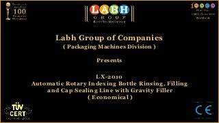 Labh Group of Companies
         ( Packaging Machines Division )

                    Presents


                   LX-2010
Automatic Rotary Indexing Bottle Rinsing, Filling
    and Cap Sealing Line with Gravity Filler
                ( Economical )
 