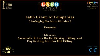 Labh Group of Companies
       ( Packaging Machines Division )

                  Presents


                 LX-2011
Automatic Rotary Bottle Rinsing, Filling and
     Cap Sealing Line for Hot Filling
 