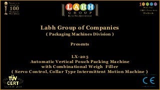 Labh Group of Companies
              ( Packaging Machines Division )

                         Presents


                          LX-205
        Automatic Vertical Pouch Packing Machine
             with Combinational Weigh Filler
( Servo Control, Collar Type Intermittent Motion Machine )
 