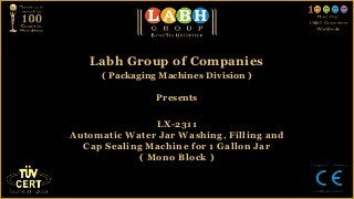 Labh Group of Companies
      ( Packaging Machines Division )

                 Presents


                LX-2311
Automatic Water Jar Washing, Filling and
  Cap Sealing Machine for 1 Gallon Jar
             ( Mono Block )
 