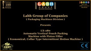 Labh Group of Companies
( Packaging Machines Division )
Presents
LX-280
Automatic Vertical Pouch Packing
Machine with Piston Filler
( Economical, Collar Type Intermittent Motion Machine )
 
