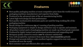Best quality packaging machine at most competitive price from the world renowned
packaging machines manufacturer and exporter from India
Produced in the advanced state of the art manufacturing facility
Latest high-tech design for best performance
Best quality mechanical & electronics parts are used for long working life of the
packaging machine
Sturdy design for continuous 24 x 7 running of packing machine
Packaging equipment is simple in design and hence easy to operate and maintain
All product contact parts of packaging machine are made-up of food grade materials
Produced by highly trained and professional production and supporting staff
Stringent quality control to ensure 100 % customer satisfaction
Very well accepted by customers from more than 100 countries globally
Prompt and accurate delivery with excellent logistics support to even very remote
locations all over the world
Best customer care and efficient after sales services
Features
 