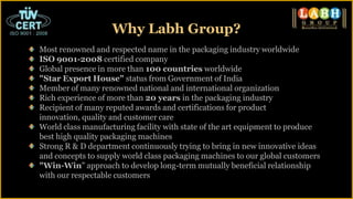 Most renowned and respected name in the packaging industry worldwide
ISO 9001-2008 certified company
Global presence in more than 100 countries worldwide
"Star Export House" status from Government of India
Member of many renowned national and international organization
Rich experience of more than 20 years in the packaging industry
Recipient of many reputed awards and certifications for product
innovation, quality and customer care
World class manufacturing facility with state of the art equipment to produce
best high quality packaging machines
Strong R & D department continuously trying to bring in new innovative ideas
and concepts to supply world class packaging machines to our global customers
"Win-Win" approach to develop long-term mutually beneficial relationship
with our respectable customers
Why Labh Group?
 