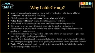 Most renowned and respected name in the packaging industry worldwide
ISO 9001-2008 certified company
Global presence in more than 100 countries worldwide
"Star Export House" status from Government of India
Member of many renowned national and international organization
Rich experience of more than 20 years in the packaging industry
Recipient of many reputed awards and certifications for product innovation,
quality and customer care
World class manufacturing facility with state of the art equipment to produce
best high quality packaging machines
Strong R & D department continuously trying to bring in new innovative ideas
and concepts to supply world class packaging machines to our global customers
"Win-Win" approach to develop long-term mutually beneficial relationship
with our respectable customers
Why Labh Group?
 