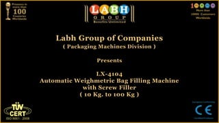 Labh Group of Companies
( Packaging Machines Division )
Presents
LX-4104
Automatic Weighmetric Bag Filling Machine
with Screw Filler
( 10 Kg. to 100 Kg )
 