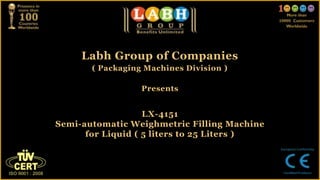 Labh Group of Companies
( Packaging Machines Division )
Presents
LX-4151
Semi-automatic Weighmetric Filling Machine
for Liquid ( 5 liters to 25 Liters )
 