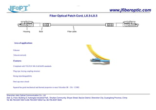 `````
www.jfiberoptic.com
Fiber Optical Patch Cord, LX.5-LX.5
Housing Boot Fiber cable
Area of applications
Ethernet
Telecom network
`
Features
Compliant with TIA/EIA 568-A & RoHS standards
Plug type, keying coupling structure
Strong interchangeability
Dust cap since closed
Squared has good mechanical and thermal properties to meet Telcordia GR - 326 – CORE.
Shenzhen Jiafu Optical Communication Co., Ltd
Add: 2nd Floor, Building A, Huilongda Industrial Park, Shuitian Community, Shiyan Street, Bao'an District, Shenzhen City, Guangdong Province, China
Tel: 86-755-8357 0641 & 86-755-8357 0652 Fax: 86-755-8357 0649
 